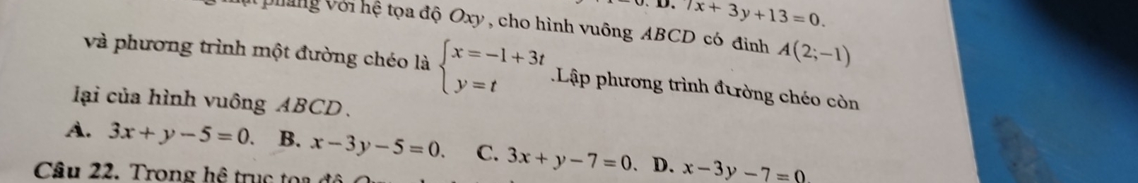 7x+3y+13=0. 
Vhung Với hệ tọa độ Oxy, cho hình vuông ABCD có đinh A(2;-1)
và phương trình một đường chéo là beginarrayl x=-1+3t y=tendarray. Lập phương trình đường chéo còn
lại của hình vuông ABCD.
A. 3x+y-5=0. B. x-3y-5=0. C. 3x+y-7=0 D. x-3y-7=0
Cầu 22. Trong hệ trục toa