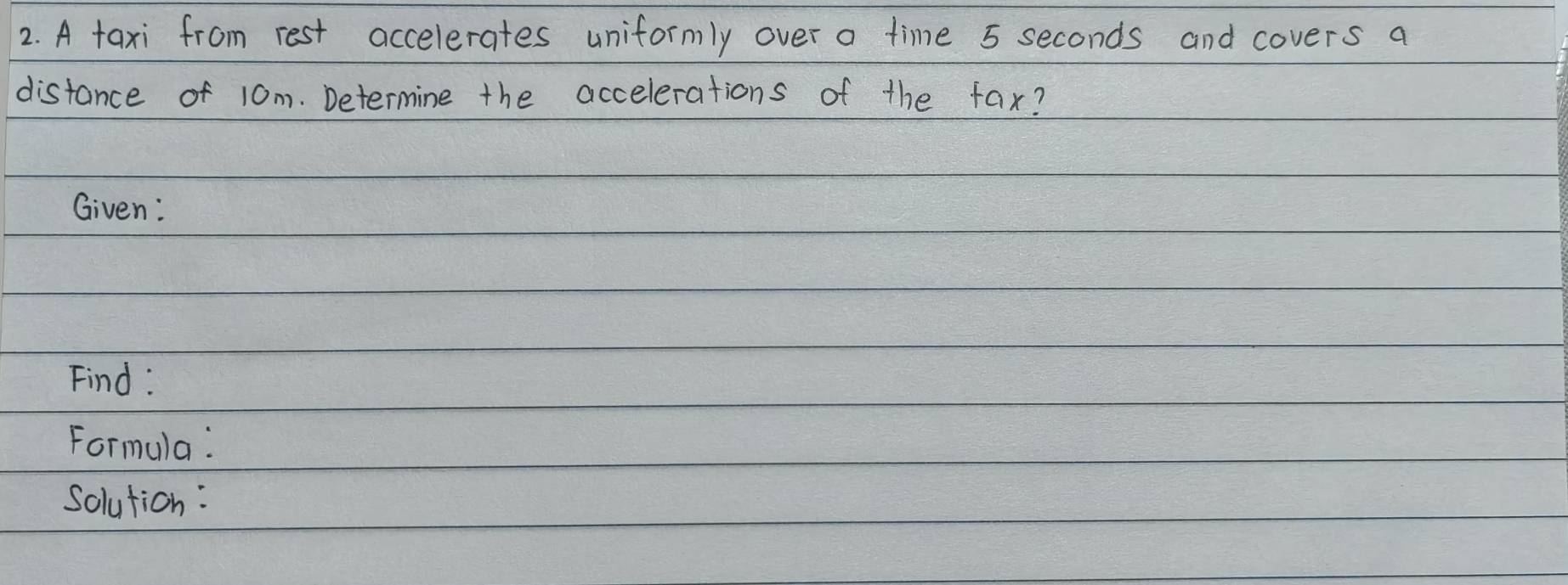 A taxi from rest accelerates uniformly over a time 5 seconds and covers a 
distance of 10m. Determine the accelerations of the fax? 
Given: 
Find : 
Formula: 
Solution: