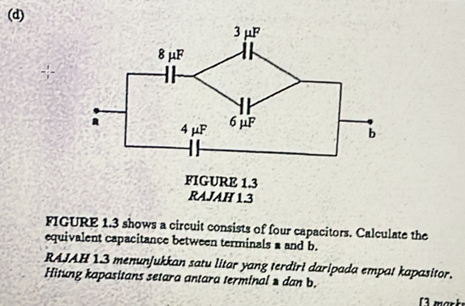 + 
FIGURE 1.3 shows a circuit consists of four capacitors. Calculate the 
equivalent capacitance between terminals a and b. 
RAJAH 13 menunjukkan satu litar yang terdiri daripada empat kapasitor. 
Hitung kapasitans setara antara terminal » dan b. 
13 marky