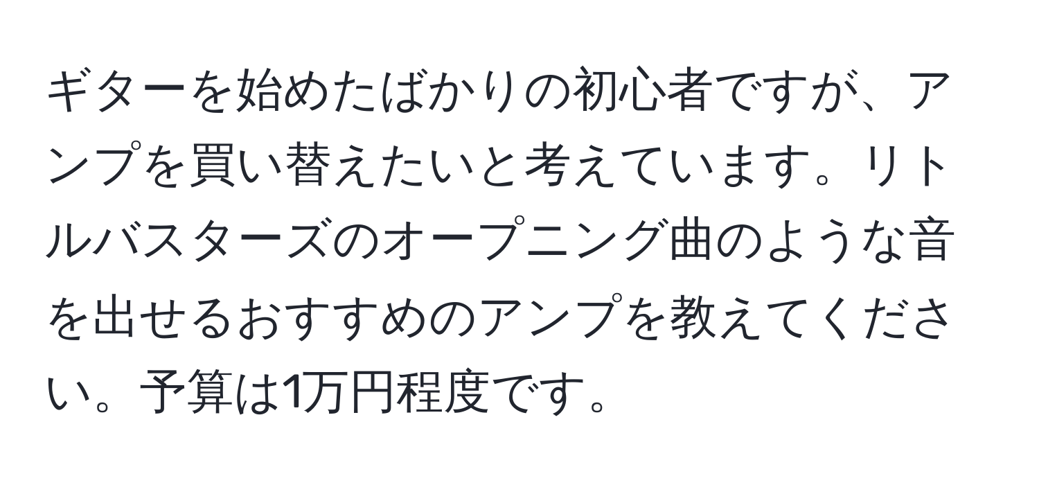 ギターを始めたばかりの初心者ですが、アンプを買い替えたいと考えています。リトルバスターズのオープニング曲のような音を出せるおすすめのアンプを教えてください。予算は1万円程度です。