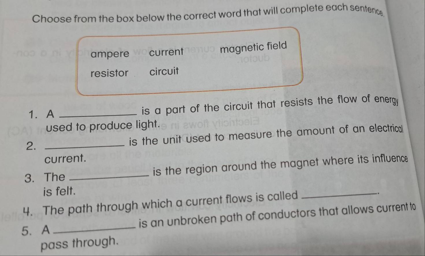 Choose from the box below the correct word that will complete each sentence.
ampere current
magnetic field
resistor circuit
1. A _is a part of the circuit that resists the flow of energy 
used to produce light.
2._
is the unit used to measure the amount of an electrical
current.
3. The _is the region around the magnet where its influence
is felt.
4. The path through which a current flows is called
_
.
5、 A _is an unbroken path of conductors that allows current to
pass through.