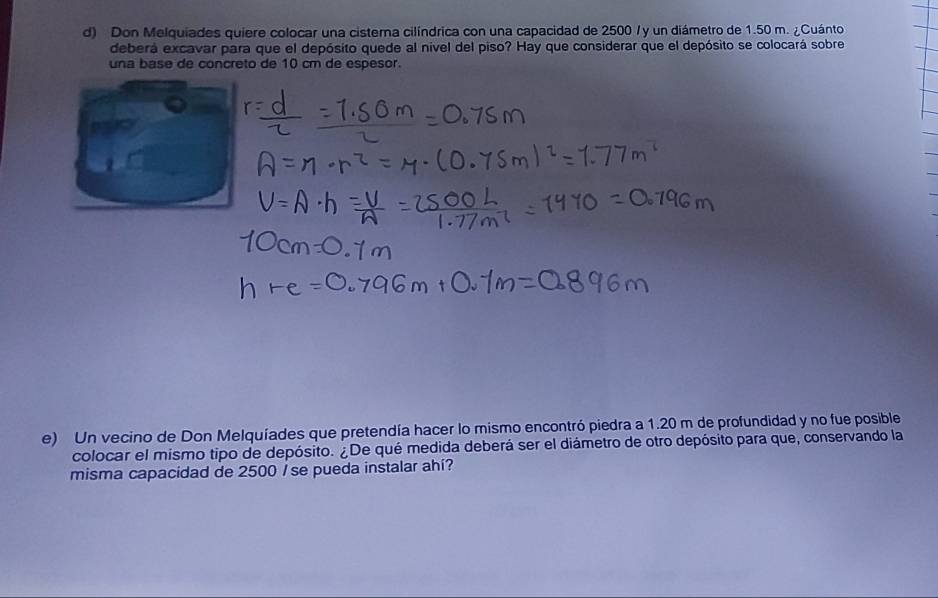 Don Melquiades quiere colocar una cisterna cilíndrica con una capacidad de 2500 / y un diámetro de 1.50 m. ¿Cuánto 
deberá excavar para que el depósito quede al nivel del piso? Hay que considerar que el depósito se colocará sobre 
una base de concreto de 10 cm de espesor. 
e) Un vecino de Don Melquíades que pretendía hacer lo mismo encontró piedra a 1.20 m de profundidad y no fue posible 
colocar el mismo tipo de depósito. ¿De qué medida deberá ser el diámetro de otro depósito para que, conservando la 
misma capacidad de 2500 / se pueda instalar ahí?