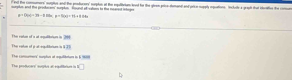 Find the consumers' surplus and the producers' surplus at the equlibrium level for the given price-demand and price-supply equations Include a graph that identifies the consum
surplus and the producers' surplus. Round all values to the nearest integer
p=D(x)=39-0.08x; p=S(x)=15+0.04x
The value of x at equilibrium is 200
The value of p at equilibrium is $ 23
The consumers' surplus at equilibrium is $ 1600
The producers' surplus at equilibrium is $□