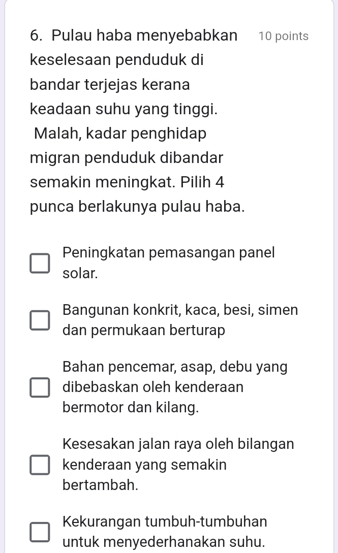 Pulau haba menyebabkan 10 points
keselesaan penduduk di
bandar terjejas kerana
keadaan suhu yang tinggi.
Malah, kadar penghidap
migran penduduk dibandar
semakin meningkat. Pilih 4
punca berlakunya pulau haba.
Peningkatan pemasangan panel
solar.
Bangunan konkrit, kaca, besi, simen
dan permukaan berturap
Bahan pencemar, asap, debu yang
dibebaskan oleh kenderaan
bermotor dan kilang.
Kesesakan jalan raya oleh bilangan
kenderaan yang semakin
bertambah.
Kekurangan tumbuh-tumbuhan
untuk menyederhanakan suhu.