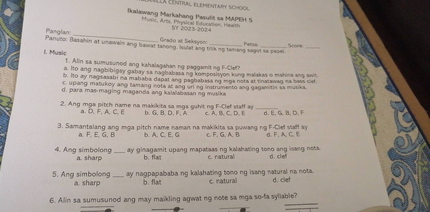 NILLA CENTRAL ELEMENTARY SCHOOL
Ikalawang Markahang Pasulit sa MAPEH 5
Music, Arts, Physical Education, Health
SY 2023-2024
Panglan: _Grado at Seksyon:_
Petsa: Score:
_
Panuto: Basahin at unawain ang bawat tanong. Isulat ang titik ng tamang sagot sa papel.
I. Music
1. Alin sa sumusunod ang kahalagahan ng paggamit ng F -Clef?
a. Ito ang nagbibigay gabay sa nagbabasa ng komposisyon kung malakas o mahina ang awit.
b. Ito ay nagsasabi na mababa dapat ang pagbabasa ng mga nota at tinatawag na bass clef.
c. upang matukoy ang tamang nota at ang uri ng instrumento ang gagamitin sa musika,
d. para mas maging maganda ang kalalabasan ng musika
2. Ang mga pitch name na makikita sa mga guhit ng F -Clef staff ay_
a. D, F, A, C, E b. G, B, D, F, A c. A, B, C, D, E d. E, G, B, D, F
3. Samantalang ang mga pitch name naman na makikita sa puwang ng F -Clef staff ay
a. F, E, G, B b. A, C, E, G c. F, G, A, B d. F, A, C, E
4. Ang simbolong _ay ginagamit upang mapataas ng kalahating tono ang isang nota.
a. sharp b. flat c. natural d. clef
5. Ang simbolong_ ay nagpapababa ng kalahating tono ng isang natural na nota.
a. sharp b. flat c. natural d. clef
_
_
6. Alin sa sumusunod ang may maikling agwat ng note sa mga so-fa syllable?