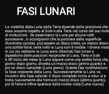 FASI LUNARI 
La visibilità della Luna dalla Terra dipende dalla posizione che 
essa assume rispetto al Sole e alla Terra nel corso del suo mot 
di rivoluzione . Se osserviamo la Luna per alcune notti 
successive , ci accorgiamo che la porzione della superficie 
illuminata cambia: può essere un disco intero, un mezzo disco 
una sottile falce; certe notti la Luna non è visibile. I diversi mod 
in cui noi vediamo la Luna sono chiamati fasi lunari e 
dipendono dalle posizioni reciproche di Luna, Terra e Sole 
6.All'inizio del mese la Luna appare come una sottile falce che, 
giomo dopo giorno, diventa un mezzo disco (primo quarto) e 
poi un disco completo (Luna piena). Queste fasi costituiscono 
la fase crescente della Luna. Successivamente la Luna va 
incontro alla fase calante: il disco completo inizia a ridur- si e 
toma nuovamente alla forma di mezzo disco (ultimo quarto). 
poi di falce e infine sparisce dalla nostra vista (Luna nuova).