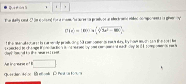 ( 
The daily cost C (in dollars) for a manufacturer to produce æ electronic video components is given by
C(x)=1000ln (sqrt[4](2x^2-800)). 
If the manufacturer is currently producing 50 components each day, by how much can the cost be 
expected to change if production is increased by one component each day to 51 components each
day? Round to the nearest cent. 
An increase of $ □. 
Question Help: [ eBook Post to forum