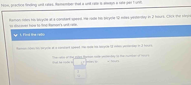 Now, practice finding unit rates. Remember that a unit rate is always a rate per 1 unit. 
Ramon rides his bicycle at a constant speed. He rode his bicycle 12 miles yesterday in 2 hours. Click the steps 
to discover how to find Ramon's unit rate. 
1. Find the ratlo 
Ramon rides his bicycle at a constant speed. He rode his bicycle 12 miles yesterday in 2 hours. 
The ratio of the miles Ramon rode yesterday to the number of hours
that he rode is miles to hours.
2
12