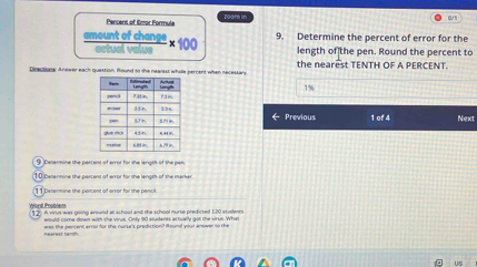 Percent of llmor Formula zāan in 
o 
9. Determine the percent of error for the 
amount of change × 100 length of the pen. Round the percent to 
ertual value 
Direction: Answer each question. Round to the neansss whille percent when necessary the nearest TENTH OF A PERCENT.
1%
1 of 4 Next 
← Previous 
9 Desermine the percent of error for the length of the pen 
O Cetermine the percent of error for the length of the marke 
1 1 Denermine the percent of error for the pencil. 
Word Problem 1 2 A vinus was going around at school and the school nurse predicted 1.20 studlenrs 
would come down with the virus. Only 90 students actiually got the virus. What 
nearest tengh was the pencent error for the nurse's prediction? Pound your anewer so the 
us