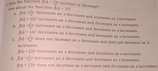 Does the function f(x)=( 1/3 )^x increase or decrease?
How about the function f(x)=3^x
a. f(x)=( 1/3 )^x decreases as x decreases and increases as xincreases.
f(x)=(3)^x increases as x decreases and decreases as xincreases.
b. f(x)=( 1/3 )^x increases as x decreases and decreases as xincreases.
f(x)=(3)^x decreases as x decreases and increases as x increases.
C. f(x)=( 1/3 )^x does not increase as x decreases and does not decrease as x
increases.
f(x)=(3)^x increases as x decreases and decreases as x increases.
d. f(x)=( 1/3 )^x increases as x decreases and decreases as x increases.
f(x)=(3)^x does not decrease as x increases and decreases as x increases.