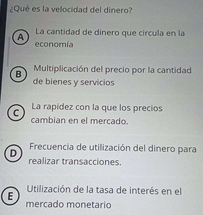 ¿Qué es la velocidad del dinero?
La cantidad de dinero que circula en la
A
economía
B
Multiplicación del precio por la cantidad
de bienes y servicios
C
La rapidez con la que los precios
cambian en el mercado.
Frecuencia de utilización del dinero para
D
realizar transacciones.
Utilización de la tasa de interés en el
E
mercado monetario