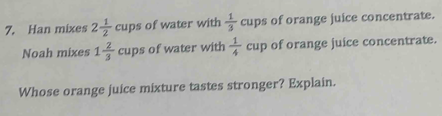 Han mixes 2 1/2 cups of water with  1/3 cups of orange juice concentrate. 
Noah mixes 1 2/3 cups of water with  1/4 cup of orange juice concentrate. 
Whose orange juice mixture tastes stronger? Explain.