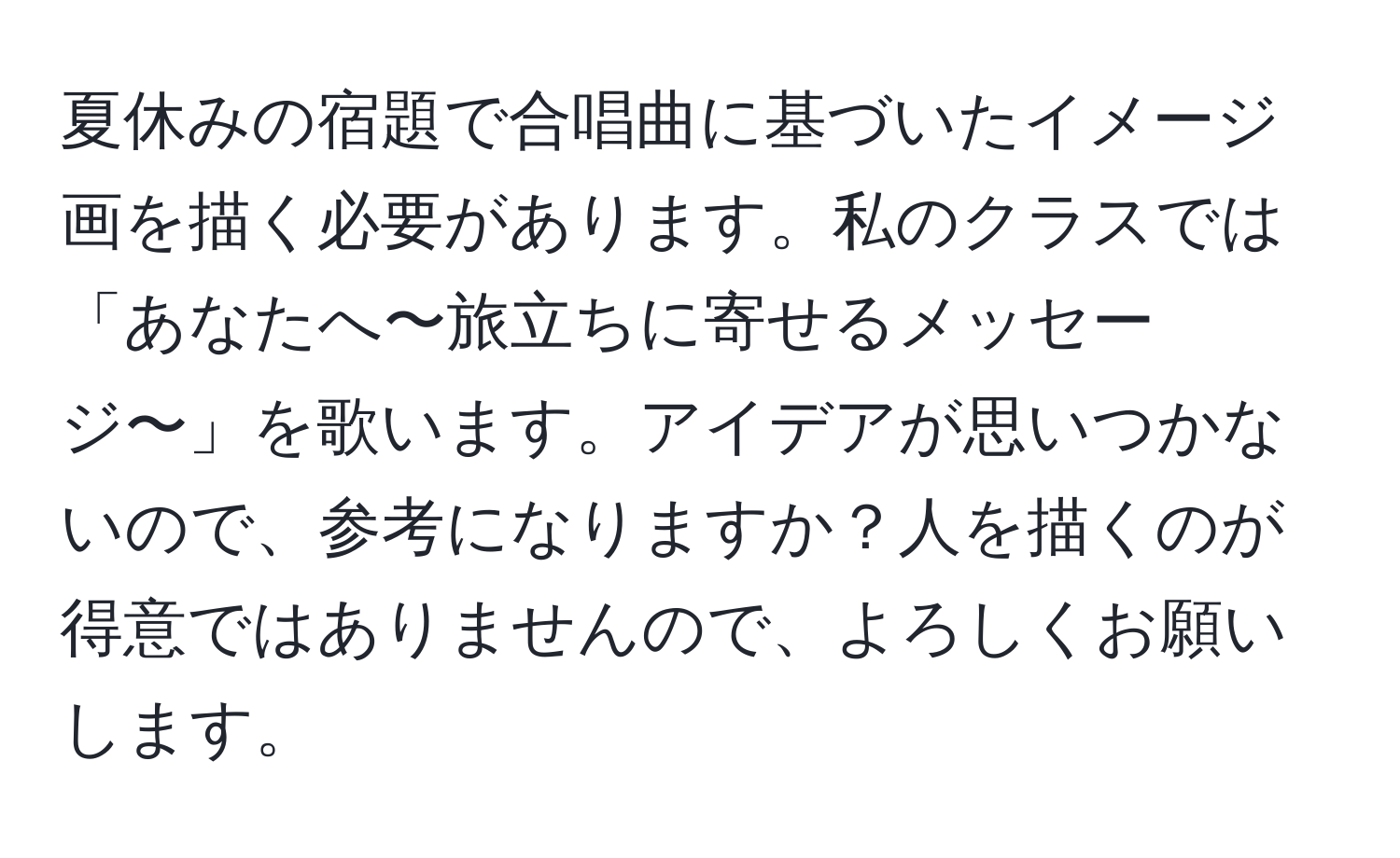 夏休みの宿題で合唱曲に基づいたイメージ画を描く必要があります。私のクラスでは「あなたへ〜旅立ちに寄せるメッセージ〜」を歌います。アイデアが思いつかないので、参考になりますか？人を描くのが得意ではありませんので、よろしくお願いします。