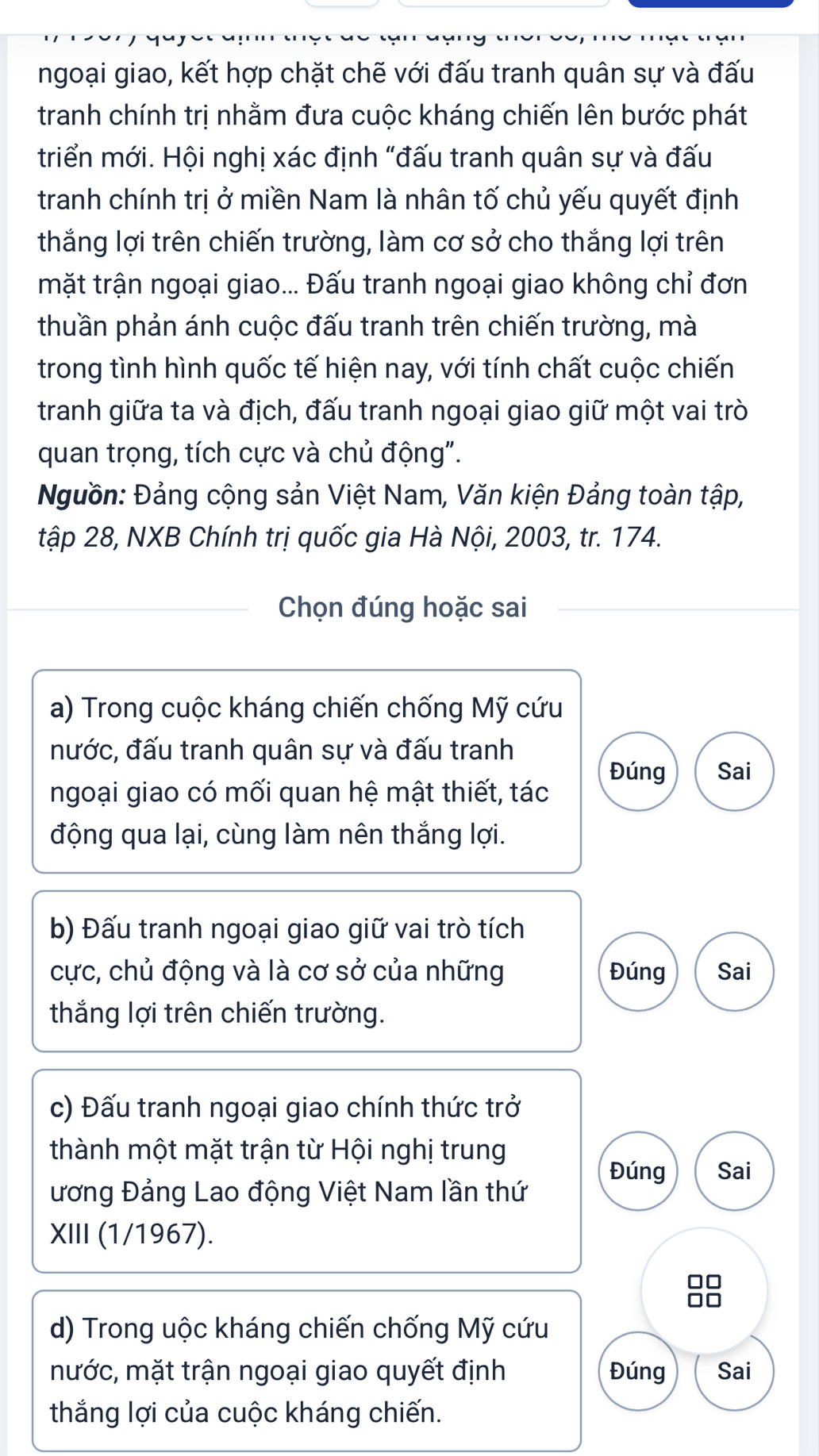 ngoại giao, kết hợp chặt chẽ với đấu tranh quân sự và đấu 
tranh chính trị nhằm đưa cuộc kháng chiến lên bước phát 
triển mới. Hội nghị xác định "đấu tranh quân sự và đấu 
tranh chính trị ở miền Nam là nhân tố chủ yếu quyết định 
thắng lợi trên chiến trường, làm cơ sở cho thắng lợi trên 
mặt trận ngoại giao... Đấu tranh ngoại giao không chỉ đơn 
thuần phản ánh cuộc đấu tranh trên chiến trường, mà 
trong tình hình quốc tế hiện nay, với tính chất cuộc chiến 
tranh giữa ta và địch, đấu tranh ngoại giao giữ một vai trò 
quan trọng, tích cực và chủ động". 
Nguồn: Đảng cộng sản Việt Nam, Văn kiện Đảng toàn tập, 
tập 28, NXB Chính trị quốc gia Hà Nội, 2003, tr. 174. 
Chọn đúng hoặc sai 
a) Trong cuộc kháng chiến chống Mỹ cứu 
nước, đấu tranh quân sự và đấu tranh 
Đúng Sai 
ngoại giao có mối quan hệ mật thiết, tác 
động qua lại, cùng làm nên thắng lợi. 
b) Đấu tranh ngoại giao giữ vai trò tích 
cực, chủ động và là cơ sở của những Đúng Sai 
thắng lợi trên chiến trường. 
c) Đấu tranh ngoại giao chính thức trở 
thành một mặt trận từ Hội nghị trung 
Đúng Sai 
ương Đảng Lao động Việt Nam lần thứ 
XIII (1/1967). 
d) Trong uộc kháng chiến chống Mỹ cứu 
mước, mặt trận ngoại giao quyết định Đúng Sai 
thắng lợi của cuộc kháng chiến.