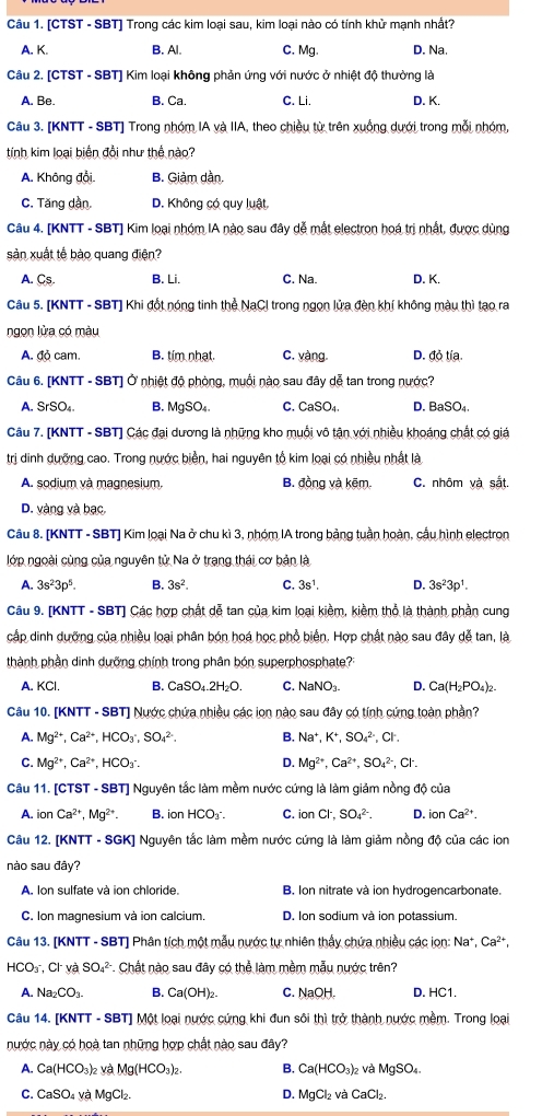 [CTST - SBT] Trong các kim loại sau, kim loại nào có tính khử mạnh nhất?
A. K. B. Al C. Mg. D. Na.
Câu 2. [CTST - SBT] Kim loại không phản ứng với nước ở nhiệt độ thường là
A. Be. B. Ca. C. Li. D. K.
Câu 3. [KNTT - SBT] Trong nhóm IA và IIA, theo chiều từ trên xuống dưới trong mỗi nhóm,
tính kim loại biển đổi như thể nào?
A. Không đổi. B. Giảm dần.
C. Tăng dần. D. Không có quy luật
Câu 4. [KNTT - SBT] Kim loại nhóm IA nào sau đây dễ mất electron hoá trị nhất, được dùng
sản xuất tế bào quang điện?
A. Cs B. Li. C. Na. D. K.
Câu 5. [KNTT - SBT] Khi đốt nóng tinh thể NaCl trong ngọn lửa đèn khí không màu thì tạo ra
ngon lửa có màu
A. đỏ cam. B. tím nhạt C. vàng D. đỏ tía.
Câu 6. [KNTT - SBT] Ở nhiệt độ phòng, muồi nào sau đây dễ tan trong nước?
A. SrSO_4. B. MgSO₄. C. CaSO_4. D. BaSO₄.
Câu 7. [KNTT - SBT] Các đại dương là những kho muồi vô tận với nhiều khoáng chất có giá
trị dinh dưỡng cao. Trong nước biển, hai nguyên tổ kim loại có nhiều nhất là
A. sodium và magnesium. B. đồng và kẽm. C. nhôm và sắt.
D. vàng và bạc.
Câu 8. [KNTT - SBT] Kim loại Na ở chu kì 3, nhóm IA trong bảng tuần hoàn, cầu hình electron
lớp ngoài cùng của nguyên tử Na ở trạng thái cơ bản là
A. 3s^23p^5. B. 3s^2. C. 3s^1, D. 3s^23p^1.
Câu 9. [KNTT - SBT] Các hợp chất dễ tan của kim loại kiềm, kiềm thổ là thành phần cung
cấp dinh dưỡng của nhiều loại phân bón hoá học phổ biển. Hợp chất nào sau đây dễ tan, là
thành phần dinh dưỡng chính trong phân bón superphosphate?
A. KCl. B. CaSO_4.2H_2O. C. NaNO₃ D. Ca(H_2PO_4)_2.
Câu 10. [KNTT - SBT] Nước chứa nhiều các ion nào sau đây có tính cứng toàn phần?
A. Mg^(2+),Ca^(2+),HCO_3^(-,SO_4^(2-). B. Na^+),K^+,SO_4^((2-),Cl^-).
D. Mg^(2+),Ca^(2+),SO_4^((2-)
C. Mg^2+),Ca^(2+). CO_3^((circ). ( x
Câu 11. [CTST - SBT] Nguyên tắc làm mềm nước cứng là làm giảm nồng độ của
A. ion Ca^2+),Mg^(2+). B. ion HCO₃ C. ionCl^-,SO_4^((2-). D. ionCa^2+).
Câu 12. [KNTT - SGK] Nguyên tắc làm mềm nước cứng là làm giảm nồng độ của các ion
nào sau đây?
A. Ion sulfate và ion chloride. B. Ion nitrate và ion hydrogencarbonate.
C. Ion magnesium và ion calcium. D. Ion sodium và ion potassium.
Câu 13. [KNTT - SBT] Phân tích một mẫu nước tự nhiên thấy chứa nhiều các ion: Na^+,Ca^(2+),
HCOr Cr và SO_4^((2-). Chất nào sau đây có thể làm mềm mẫu nước trên?
A. Na_2)CO_3. B. Ca(OH)_2. C. NaOH. D. HC1.
Câu 14. [KNTT - SBT] Một loại nước cứng khi đun sôi thì trở thành nước mềm. Trong loại
nước này có hoà tan những hợp chất nào sau đây?
A. Ca(HCO_3): và Mg(HCO_3)_2. B. Ca(HCO_3)_2 và MgSO_4.
C. CaSO_4 và MgCl_2. D. MgCl_2 và CaCl_2.