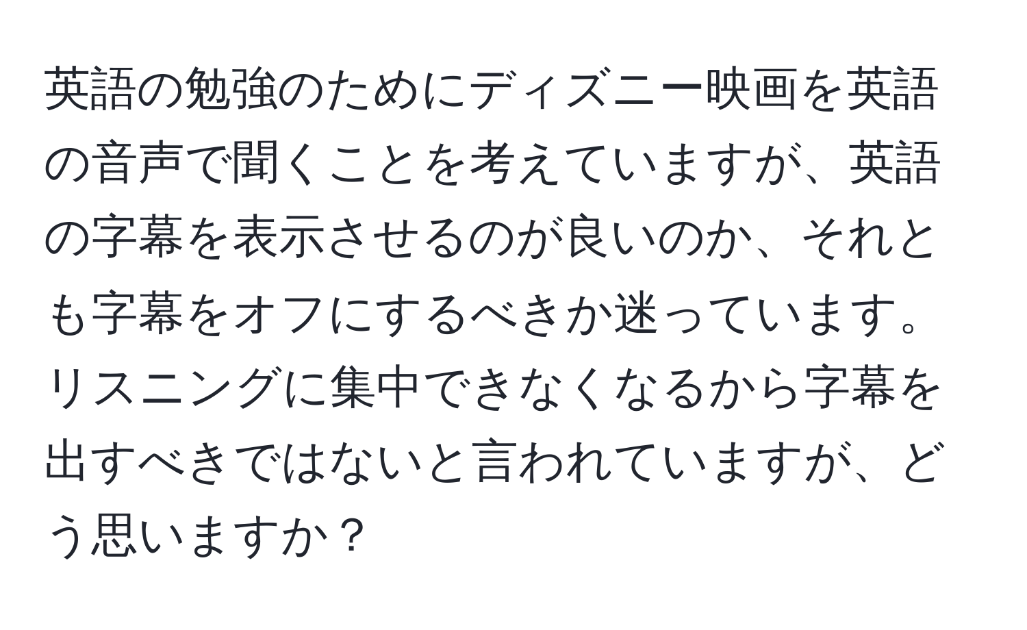 英語の勉強のためにディズニー映画を英語の音声で聞くことを考えていますが、英語の字幕を表示させるのが良いのか、それとも字幕をオフにするべきか迷っています。リスニングに集中できなくなるから字幕を出すべきではないと言われていますが、どう思いますか？