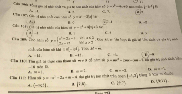 frac 4 
11
overline 11 
Câu 106: Tổng giá trị nhỏ nhất và giá trị lớn nhất của hàm số y=x^2-4x+3 trên miền [-1;4] là
A. −1. B. 2. C. 7. D. 8.
Câu 107: Giá trị nhỏ nhất của hàm số y=x^2-2|x| là:
A. 1 B. 0 C,) -1 D. -2
Câu 108: Giá trị nhó nhất của hàm số y=x^2+4|x|+3 là:
A. −1 B. 1 C. 4 D. 3
Câu 109: Cho hàm số y=beginarrayl x^2-2x-8 2x-12endarray. khi khi x≤ 2. Gọi M , m lần lượt là giá trị lớn nhất và giá trị nhỏ
x>2
nhất của hàm số khi x∈ [-1;4] , Tính M+m.
A. -14. B. -13. C. -4.
Câu 110: Tìm giá trị thực của tham số m!= 0 để hàm số y=mx^2-2mx-3m-2 D. -9,
có giá trị nhỏ nhất bằn
-10 trên R.
A. m=1. B. m=2. C. m=-2. D. m=-1. 
Câu 111: Hàm số y=-x^2+2x+m-4 đạt giá trị lớn nhất trên đoạn [-1;2] bằng 3 khi m thuộc
A. (-∈fty ;5). B. [7;8). C. (5;7). D. (9,11). 
Page 237