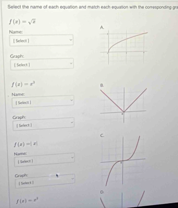 Select the name of each equation and match each equation with the corresponding gra
f(x)=sqrt(x)
Name:
[ Select ]
Graph:
[ Select ]
f(x)=x^3
Name:
[ Select ] □  _  
Graph:
□  
[ Select ]
f(x)=|x|
Name:
[ Select ]
Graph:
[ Select ]
D.
f(x)=x^2