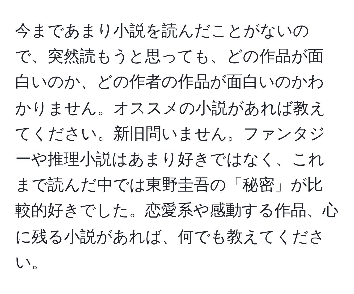 今まであまり小説を読んだことがないので、突然読もうと思っても、どの作品が面白いのか、どの作者の作品が面白いのかわかりません。オススメの小説があれば教えてください。新旧問いません。ファンタジーや推理小説はあまり好きではなく、これまで読んだ中では東野圭吾の「秘密」が比較的好きでした。恋愛系や感動する作品、心に残る小説があれば、何でも教えてください。