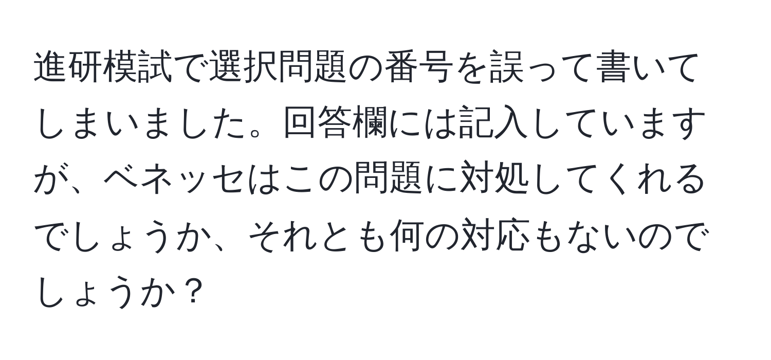 進研模試で選択問題の番号を誤って書いてしまいました。回答欄には記入していますが、ベネッセはこの問題に対処してくれるでしょうか、それとも何の対応もないのでしょうか？