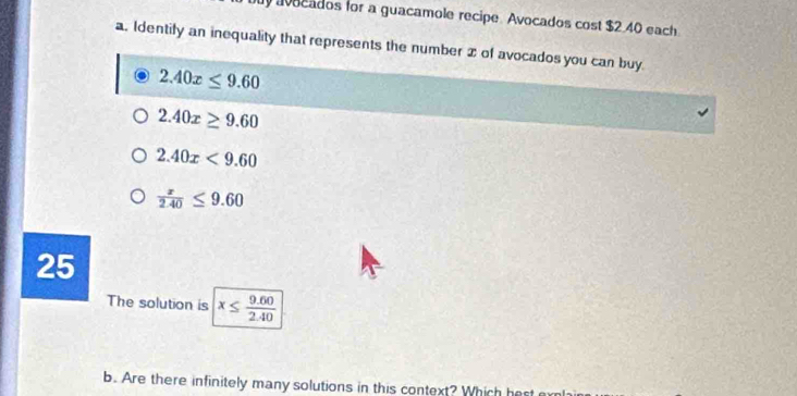 vocados for a guacamole recipe. Avocados cost $2.40 each 
a. Identify an inequality that represents the number 2 of avocados you can buy.
2.40x≤ 9.60
2.40x≥ 9.60
2.40x<9.60
 x/2.40 ≤ 9.60
25
The solution is x≤  (9.60)/2.40 
b. Are there infinitely many solutions in this context? Which hest