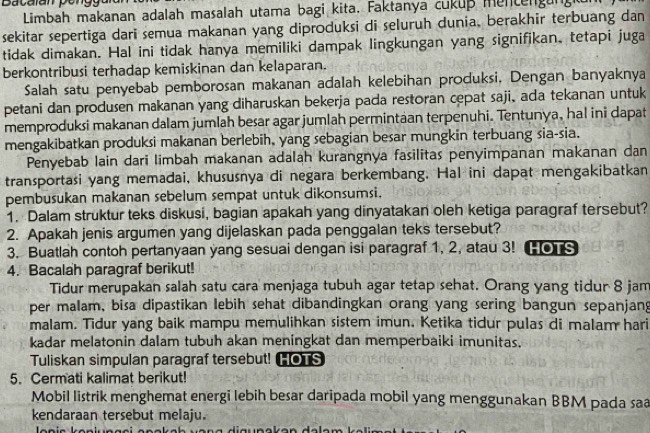 Bacalan pengy
Limbah makanan adalah masalah utama bagi kita. Faktanya cukup mentengangi
sekitar sepertiga dari semua makanan yang diproduksi di seluruh dunia, berakhir terbuang dan
tidak dimakan. Hal ini tidak hanya memiliki dampak lingkungan yang signifikan, tetapi juga
berkontribusi terhadap kemiskinan dan kelaparan.
Salah satu penyebab pemborosan makanan adalah kelebihan produksi. Dengan banyaknya
petani dan produsen makanan yang diharuskan bekerja pada restoran cepat saji, ada tekanan untuk
memproduksi makanan dalam jumlah besar agar jumlah permintaan terpenuhi. Tentunya, hal ini dapat
mengakibatkan produksi makanan berlebih, yang sebagian besar mungkin terbuang sia-sia.
Penyebab lain dari limbah makanan adalah kurangnya fasilitas penyimpanan makanan dan
transportasi yang memadai, khususnya di negara berkembang. Hal ini dapat mengakibatkan
pembusukan makanan sebelum sempat untuk dikonsumsi.
1. Dalam struktur teks diskusi, bagian apakah yang dinyatakan oleh ketiga paragraf tersebut?
2. Apakah jenis argumen yang dijelaskan pada penggalan teks tersebut?
3. Buatlah contoh pertanyaan yang sesuai dengan isi paragraf 1, 2, atau 3! [ s
4. Bacalah paragraf berikut!
Tidur merupakan salah satu cara menjaga tubuh agar tetap sehat. Orang yang tidur 8 jam
per malam, bisa dipastikan lebih sehat dibandingkan orang yang sering bangun sepanjang
malam. Tidur yang baik mampu memulihkan sistem imun. Ketika tidur pulas di malam hari
kadar melatonin dalam tubuh akan meningkat dan memperbaiki imunitas.
Tuliskan simpulan paragraf tersebut! HOTS
5. Cermati kalimat berikut!
Mobil listrik menghemat energi lebih besar daripada mobil yang menggunakan BBM pada saa
kendaraan tersebut melaju.