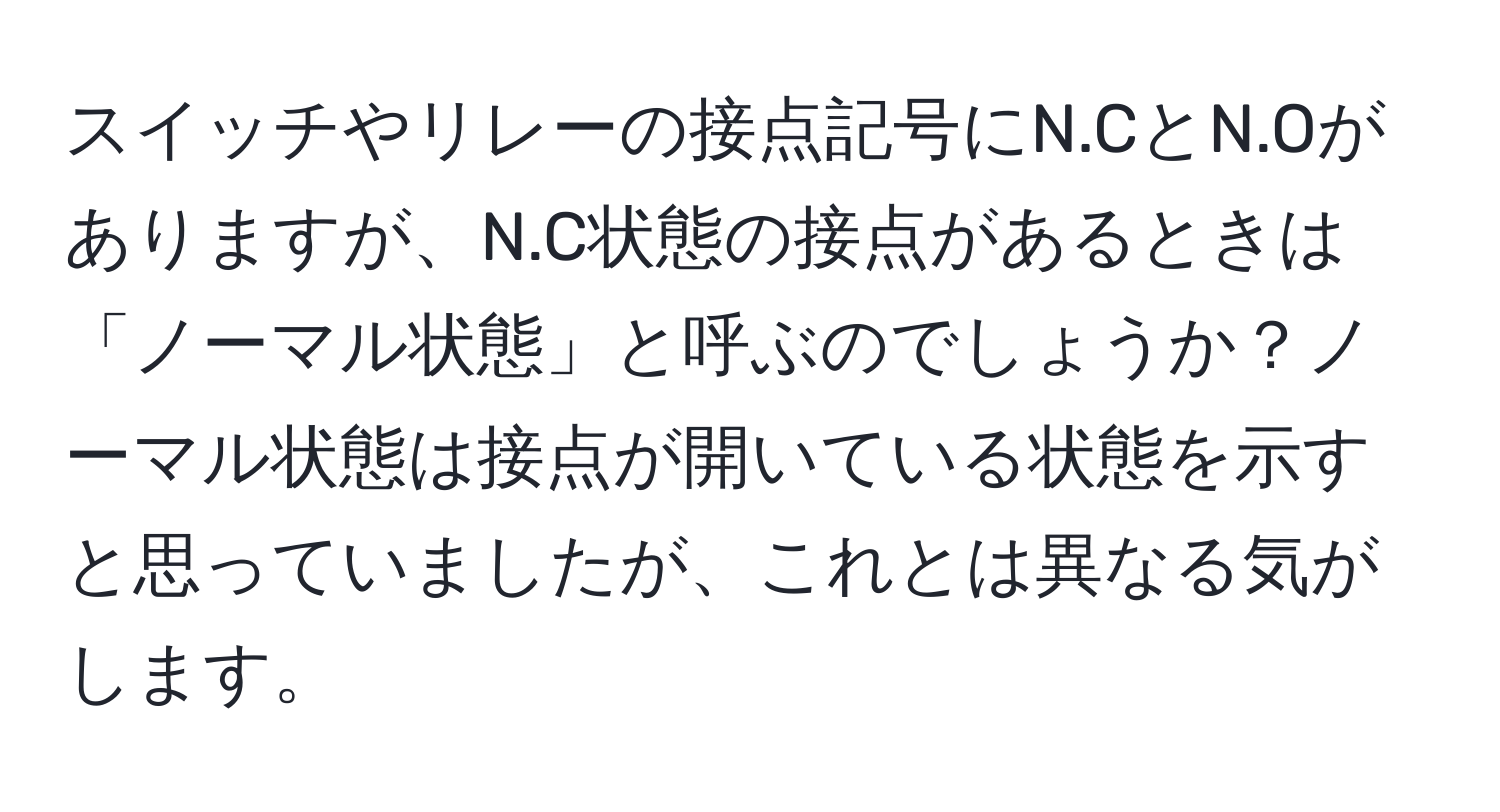 スイッチやリレーの接点記号にN.CとN.Oがありますが、N.C状態の接点があるときは「ノーマル状態」と呼ぶのでしょうか？ノーマル状態は接点が開いている状態を示すと思っていましたが、これとは異なる気がします。