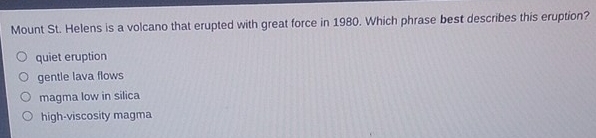 Mount St. Helens is a volcano that erupted with great force in 1980. Which phrase best describes this eruption?
quiet eruption
gentle lava flows
magma low in silica
high-viscosity magma