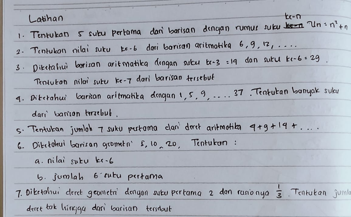 Latihan te-n 
1. Tentukan 5 suby pertama dan barisan dengan rumus sulu u_n=n^2+n
2. Tontukon nilai suku ko-b dari barisan aritmatika 6, 9, 12, . . . . 
3. Dikctafiui borisan aritmatika dengan sucu tx-3=19 dan suru k1-6=29. 
Tentuton nilai suke ke -7 dan barisan tersebut 
9. Dikirahui barian aritmalika dongan 1, s, 9. . . . . 37. Tenrutan banyak suly 
dari barisan frsebut. 
5. Tentukan jumloh 7 suku pirrama clan' `dirst aritmotiba 4+9+14+... 
6. Ditctohui barisan gromarn" 8, 10 20, Tenrukan : 
a. nilai sutu kx-6
6. jumlah 6 sutu pertama 
7. Dikstohui derct geometn' `dengan subu pertama 2 dan rasionya  1/3 . Tonrukan juma 
diret tok hingga dari barisan tersabul