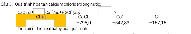 Quá trình hòa tan calcium chloride trong nước:
CaCl_2(s)□ Ca^(2+)(aq)+2Cl^-(aq) □ = ?
Chất CaCl_2 Ca^(2+) Cl
-795,0 -542,83 −167,16
Tính biến thiên enthalpy của quá trình.