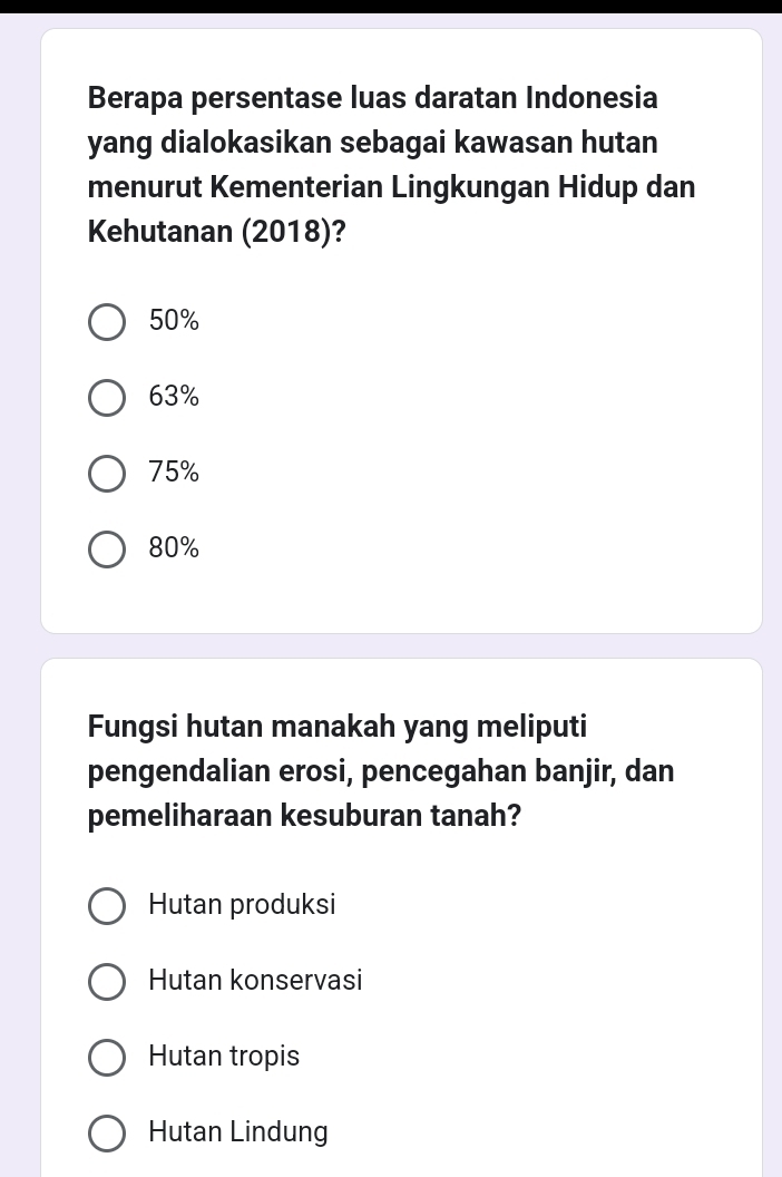 Berapa persentase luas daratan Indonesia
yang dialokasikan sebagai kawasan hutan
menurut Kementerian Lingkungan Hidup dan
Kehutanan (2018)?
50%
63%
75%
80%
Fungsi hutan manakah yang meliputi
pengendalian erosi, pencegahan banjir, dan
pemeliharaan kesuburan tanah?
Hutan produksi
Hutan konservasi
Hutan tropis
Hutan Lindung