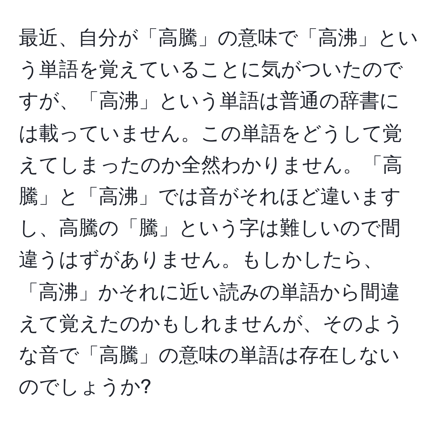 最近、自分が「高騰」の意味で「高沸」という単語を覚えていることに気がついたのですが、「高沸」という単語は普通の辞書には載っていません。この単語をどうして覚えてしまったのか全然わかりません。「高騰」と「高沸」では音がそれほど違いますし、高騰の「騰」という字は難しいので間違うはずがありません。もしかしたら、「高沸」かそれに近い読みの単語から間違えて覚えたのかもしれませんが、そのような音で「高騰」の意味の単語は存在しないのでしょうか?