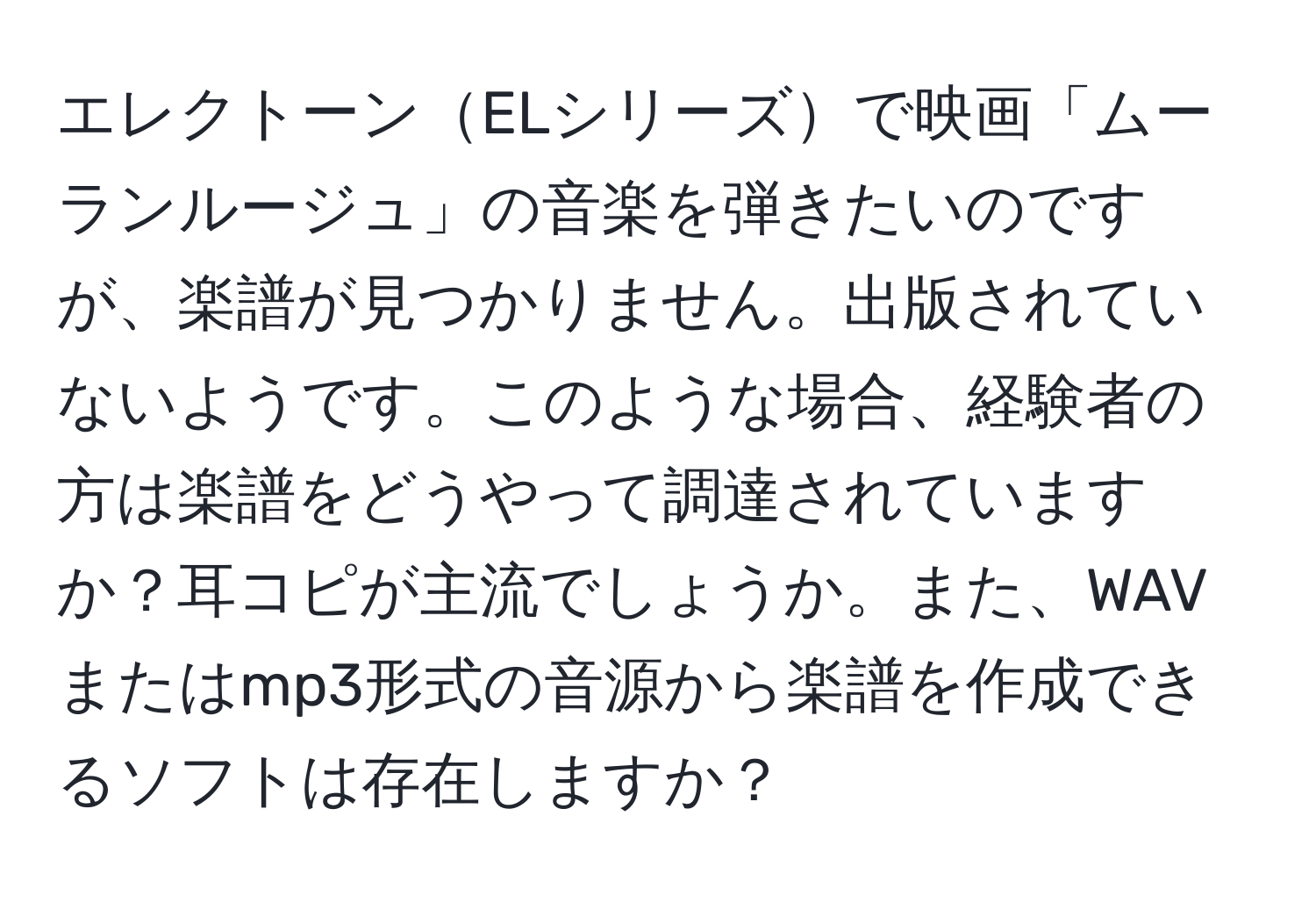 エレクトーンELシリーズで映画「ムーランルージュ」の音楽を弾きたいのですが、楽譜が見つかりません。出版されていないようです。このような場合、経験者の方は楽譜をどうやって調達されていますか？耳コピが主流でしょうか。また、WAVまたはmp3形式の音源から楽譜を作成できるソフトは存在しますか？