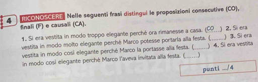 RICONOSCERE Nelle seguenti frasi distingui le proposizioni consecutive (CO), 
finali (F) e causali (CA). 
1. Si era vestita in modo troppo elegante perché ora rimanesse a casa. (__ ) 2. Si era 
vestita in modo molto elegante perché Marco potesse portarla alla festa. (, ) 3. Si era 
vestita in modo così elegante perché Marco la portasse alla festa. ( ) 4. Si era vestita 
in modo così elegante perché Marco l'aveva invitata alla festa. ( . .) 
punti .../4