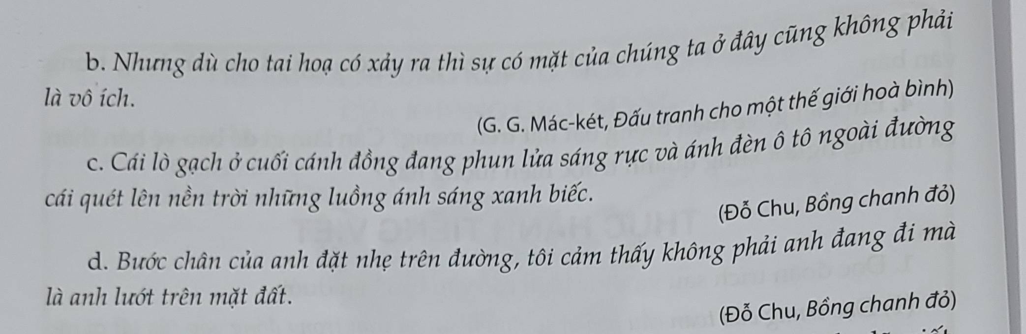 b. Nhưng dù cho tai hoạ có xảy ra thì sự có mặt của chúng ta ở đây cũng không phải
là vô ích.
(G. G. Mác-két, Đấu tranh cho một thế giới hoà bình)
c. Cái lò gạch ở cuối cánh đồng đang phun lửa sáng rực và ánh đèn ô tô ngoài đường
cái quét lên nền trời những luồng ánh sáng xanh biếc.
(Đỗ Chu, Bồng chanh đỏ)
d. Bước chân của anh đặt nhẹ trên đường, tôi cảm thấy không phải anh đang đi mà
là anh lướt trên mặt đất.
(Đỗ Chu, Bồng chanh đỏ)