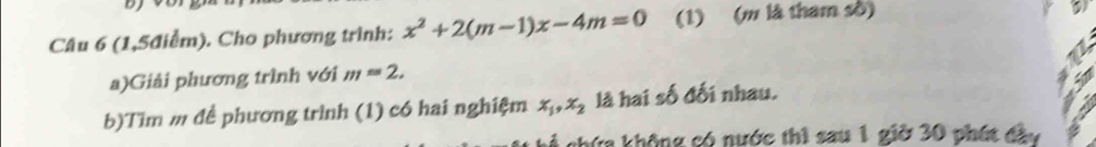 (1,5điểm). Cho phương trình: x^2+2(m-1)x-4m=0 (1) (m là tham số) 
a)Giải phương trình với m=2. 
b)Tìm m đề phương trình (1) có hai nghiệm x_1, x_2 là hai số đối nhau. 
chứa không có nước thì sau 1 giờ 30 phát đây