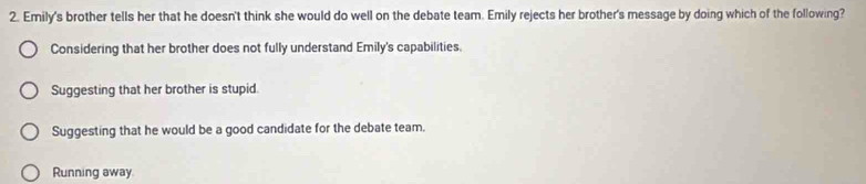 Emily's brother tells her that he doesn't think she would do well on the debate team. Emily rejects her brother's message by doing which of the following?
Considering that her brother does not fully understand Emily's capabilities.
Suggesting that her brother is stupid.
Suggesting that he would be a good candidate for the debate team.
Running away