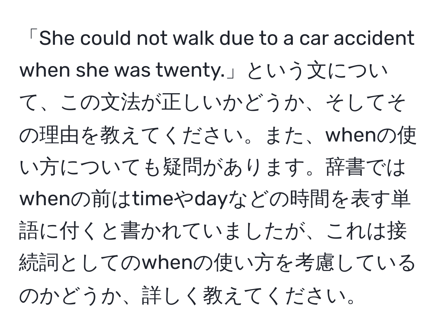 「She could not walk due to a car accident when she was twenty.」という文について、この文法が正しいかどうか、そしてその理由を教えてください。また、whenの使い方についても疑問があります。辞書ではwhenの前はtimeやdayなどの時間を表す単語に付くと書かれていましたが、これは接続詞としてのwhenの使い方を考慮しているのかどうか、詳しく教えてください。