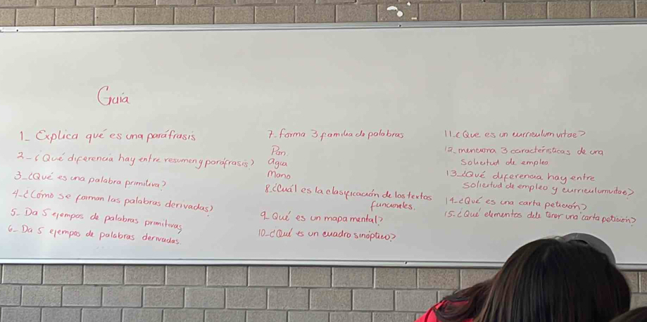 Gaia 
1 Explica gue es una parafrasis 7. forma 3 familado palabras 11. e Gve es on curriculumvitae? 
Pan 12. mencuna 3 caracterislicas de urd 
agua 
sohetudl de emplex 
2-iQue diferencia hay entre resumeny pordfrasis? mano 13 love diferenca hay entre 
sollertud deempleo y curriculumuitoe) 
3 lQve es una palabra primiliva? 8. Clual es la clasyicaaon de lastertos 14. cDUC es ina carta petien? 
funcorles. 
4- ( Como se forman las palabras derivadas) q Oud es unmapamental? 15. LQud elementes dole tror una carta petiaion? 
5. Da S tempos de palabras promituas 
10 doul is on cuadro sinoptieo? 
6. Da S ejempas do palabras derwadas