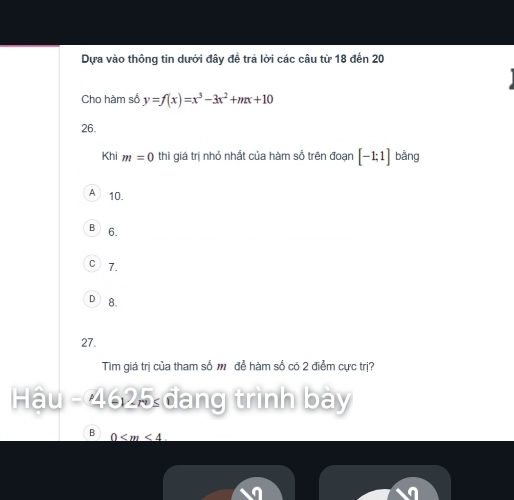 Dựa vào thông tin dưới đây đề trà lời các câu từ 18 đến 20
Cho hàm số y=f(x)=x^3-3x^2+mx+10
26.
Khi m=0 thì giá trị nhỏ nhất của hàm số trên đoạn [-1;1] bằng
A 10.
B 6.
C 7.
D 8.
27.
Tìm giá trị của tham số m để hàm số có 2 điểm cực trị?
Hậu - 4625 đang trình bày
B 0 . 
a