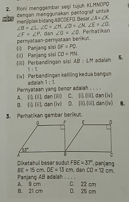 Roni menggambar segi tujuh KLMNOPQ
dengan menggunakan pantograf untuk
HOTS menjiplak bidang ABCDEFG. Besar ∠ A=∠ K,
∠ B=∠ L,∠ C=∠ M,∠ D=∠ N,∠ E=∠ O,
∠ F=∠ P , dan ∠ G=∠ Q.Perhatikan
pernyataan-pernyataan berikut.
(i) Panjang sisi GF=PQ.
(ii) Panjang sisi CD=MN.
(iii) Perbandingan sisi AB : LM adalah 5.
1:1.
(iv) Perbandingan keliling kedua bangun
adalah 1:1.
Pernyataan yang benor adalah . . . .
A. (i), (ii), dan (iii) C. (i), (iii), dan (iv)
B. (i), (ii), dan (iv) D. (ii), (iii), dan(iv) 6.
3. Perhatikan gambar berikut.
Diketahui besar sudut FBE=37° panjang
BE=15cm,DE=13cm , dan CD=12cm.
Panjang AB adalah . . . .
A. 9 cm C. 22 cm
B. 21 cm D. 25 cm