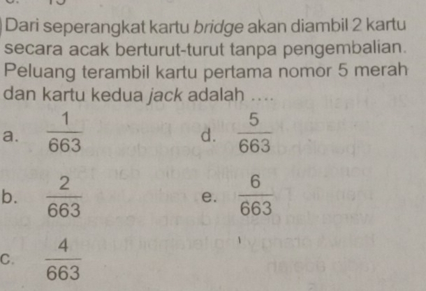 Dari seperangkat kartu bridge akan diambil 2 kartu
secara acak berturut-turut tanpa pengembalian.
Peluang terambil kartu pertama nomor 5 merah
dan kartu kedua jack adalah ....
a.  1/663   5/663 
d.
b.  2/663  e.  6/663 
C.  4/663 