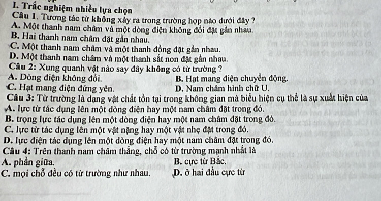 Trắc nghiệm nhiều lựa chọn
Câu 1. Tương tác từ khổng xảy ra trong trường hợp nào dưới đây ?
A. Một thanh nam châm và một dòng điện không đổi đặt gần nhau.
B. Hai thanh nam châm đặt gần nhau.
C. Một thanh nam châm và một thanh đồng đặt gần nhau.
D. Một thanh nam châm và một thanh sắt non đặt gần nhau.
Câu 2: Xung quanh vật nào say đây không có từ trường ?
A. Dòng điện không đổi. B. Hạt mang điện chuyển động.
C. Hạt mang điện đứng yên. D. Nam châm hình chữ U.
Câu 3: Từ trường là dạng vật chất tồn tại trong không gian mà biểu hiện cụ thể là sự xuất hiện của
A. lực từ tác dụng lên một dòng điện hay một nam châm đặt trong đó.
B. trọng lực tác dụng lên một dòng điện hay một nam châm đặt trong đó.
C. lực từ tác dụng lên một vật nặng hay một vật nhẹ đặt trong đó.
D. lực điện tác dụng lên một dòng điện hay một nam châm đặt trong đó.
Câu 4: Trên thanh nam châm thẳng, chỗ có từ trường mạnh nhất là
A. phần giữa. B. cực từ Bắc.
C. mọi chỗ đều có từ trường như nhau. D. ở hai đầu cực từ