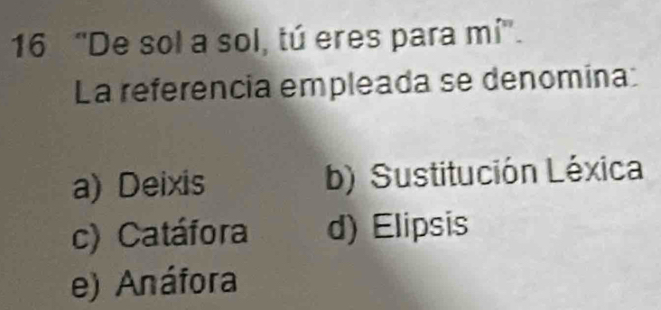 16 “De sol a sol, tú eres para mi''. 
La referencia empleada se denomina:
a) Deixis b) Sustitución Léxica
c) Catáfora d) Elipsis
e) Anáfora