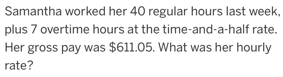 Samantha worked her 40 regular hours last week, 
plus 7 overtime hours at the time-and-a-half rate. 
Her gross pay was $611.05. What was her hourly 
rate?