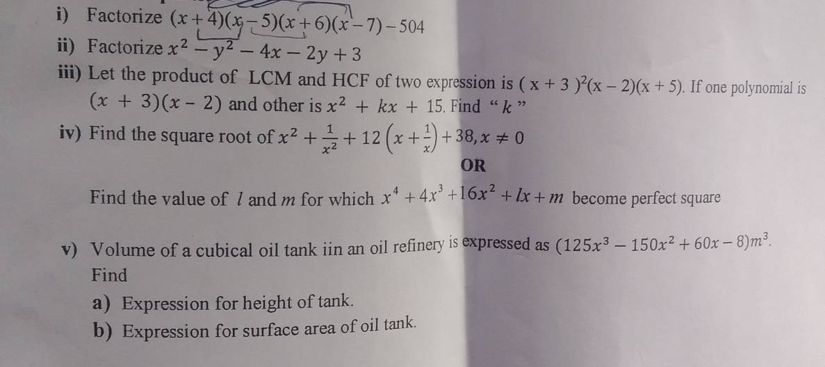 Factorize (x+4)(x-5)(x+6)(x-7)-504
ii) Factorize x^2-y^2-4x-2y+3
iii) Let the product of LCM and HCF of two expression is (x+3)^2(x-2)(x+5). If one polynomial is
(x+3)(x-2) and other is x^2+kx+15. Find “ k ” 
iv) Find the square root of x^2+ 1/x^2 +12(x+ 1/x )+38, x!= 0
OR 
Find the value of 7 and m for which x^4+4x^3+16x^2+lx+m become perfect square 
v) Volume of a cubical oil tank iin an oil refinery is expressed as (125x^3-150x^2+60x-8)m^3. 
Find 
a) Expression for height of tank. 
b) Expression for surface area of oil tank.