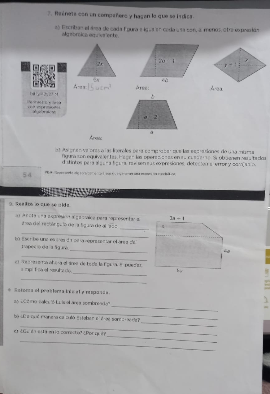 Reúnete con un compañero y hagan lo que se indica.
a) Escriban el área de cada figura e igualen cada una con, al menos, otra expresión
algebraica equivalente.
2x
6x
Área: Área: Área:
bitly/42y271M
Perimetro y área
con expresiones
algebraicas
Área:
b) Asignen valores a las literales para comprobar que las expresiones de una misma
figura son equivalentes. Hagan las operaciones en su cuaderno. Si obtienen resultados
distintos para alguna figura, revisen sus expresiones, detecten el error y corríjanlo.
54  PDA: Representa algebraicamente áreas que generan una expresión cuadrática.
. Realiza lo que se pide.
a) Anota una expresión algebraica para representar el
_
área del rectángulo de la figura de al lado.
_
b) Escribe una expresión para representar el área del
_
trapecio de la figura.
_
c) Representa ahora el área de toda la figura. Si puedes,
_
simplifica el resultado.
_
Retoma el problema inicial y responde.
_
a) ¿Cómo calculó Luis el área sombreada?
_
_
b ¿De qué manera calculó Esteban el área sombreada?
_
_
c) ¿Quién está en lo correcto? ¿Por qué?
_