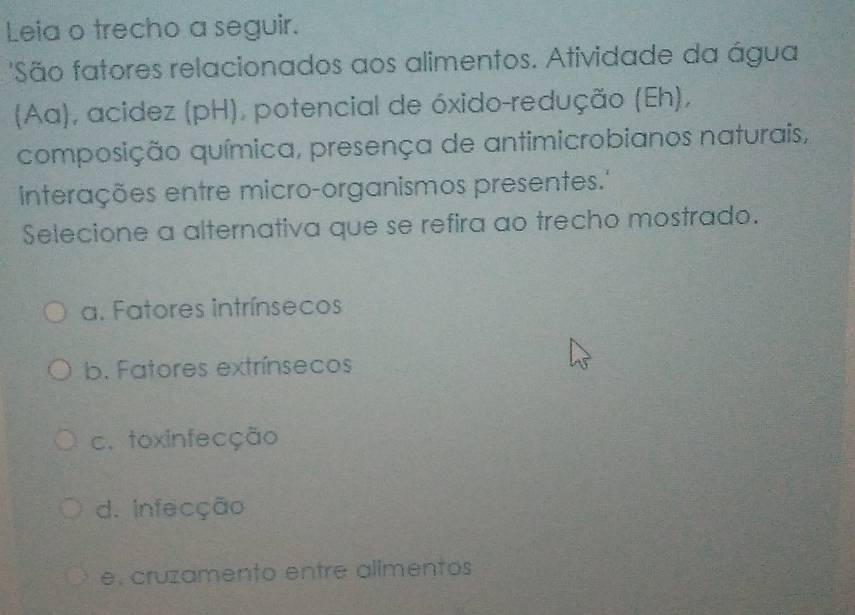 Leia o trecho a seguir.
'São fatores relacionados aos alimentos. Atividade da água
(Aa), acidez (pH), potencial de óxido-redução (Eh),
composição química, presença de antimicrobianos naturais,
interações entre micro-organismos presentes.''
Selecione a alternativa que se refira ao trecho mostrado.
a. Fatores intrínsecos
b. Fatores extrínsecos
c. toxinfecção
d. infecção
e, cruzamento entre alimentos