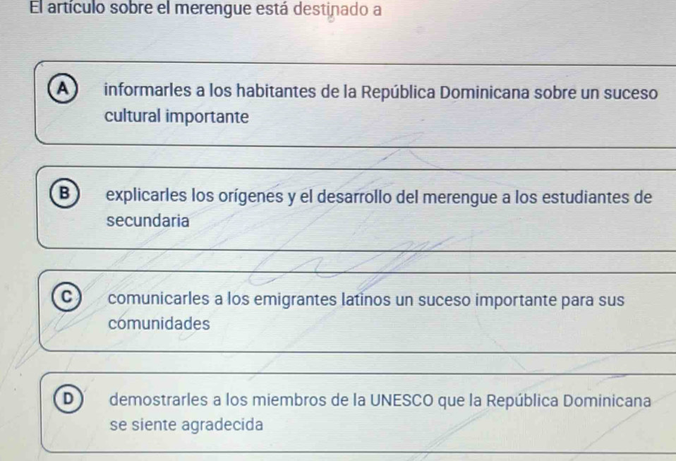 El artículo sobre el merengue está destinado a
A informarles a los habitantes de la República Dominicana sobre un suceso
cultural importante
B explicarles los orígenes y el desarrollo del merengue a los estudiantes de
secundaria
c) comunicarles a los emigrantes latinos un suceso importante para sus
comunidades
D demostrarles a los miembros de la UNESCO que la República Dominicana
se siente agradecida