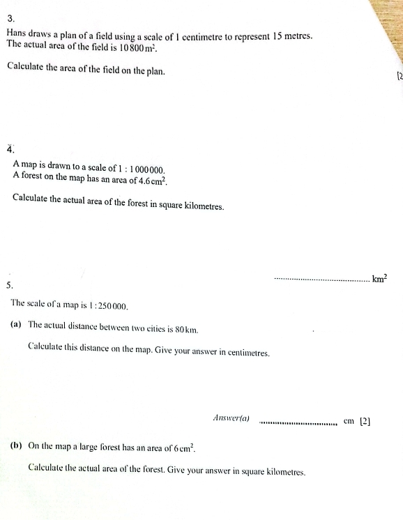 Hans draws a plan of a field using a scale of 1 centimetre to represent 15 metres. 
The actual area of the field is 10800m^2. 
Calculate the area of the field on the plan. 
2 
4. 
A map is drawn to a scale of 1:10000 000. 
A forest on the map has an area of 4.6cm^2. 
Calculate the actual area of the forest in square kilometres. 
_ km^2
5. 
The scale of a map is 1:250000. 
(a) The actual distance between two cities is 80km. 
Calculate this distance on the map. Give your answer in centimetres. 
Answer(a) _ cm [2] 
(b) On the map a large forest has an area of 6cm^2. 
Calculate the actual area of the forest. Give your answer in square kilometres.